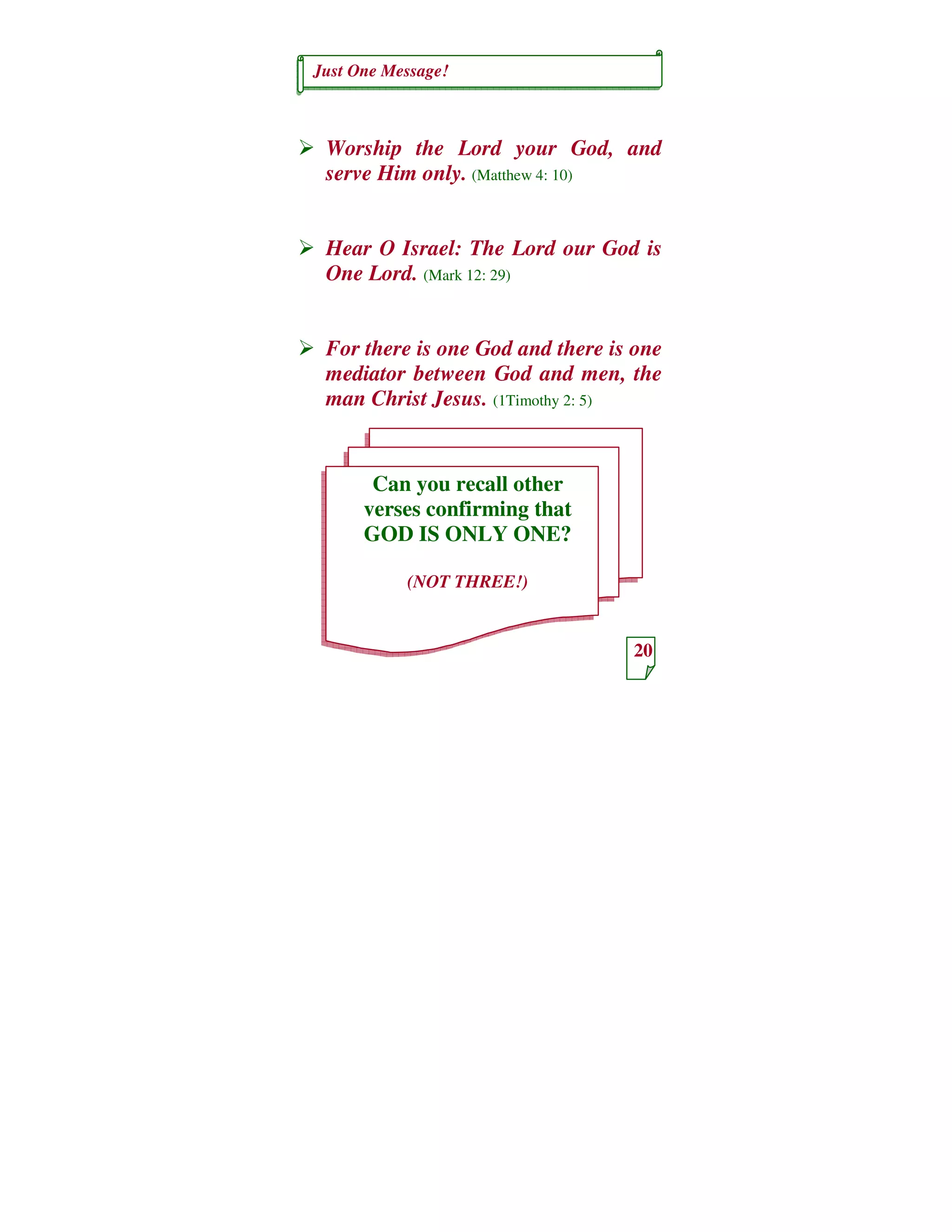 Just One Message!
20
Can you recall other
verses confirming that
GOD IS ONLY ONE?
(NOT THREE!)
Worship the Lord your God, and
serve Him only. (Matthew 4: 10)
Hear O Israel: The Lord our God is
One Lord. (Mark 12: 29)
For there is one God and there is one
mediator between God and men, the
man Christ Jesus. (1Timothy 2: 5)
 