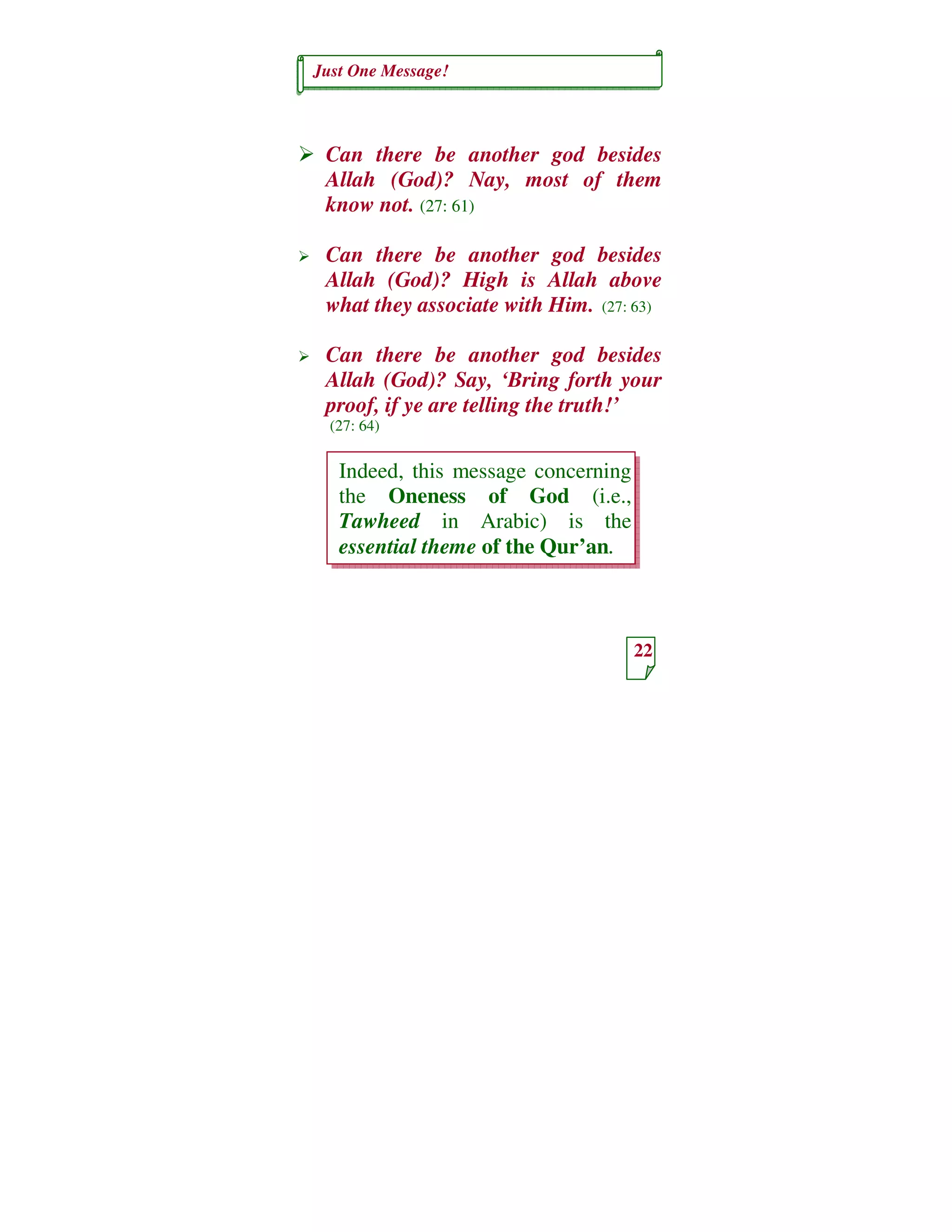 Just One Message!
22
Indeed, this message concerning
the Oneness of God (i.e.,
Tawheed in Arabic) is the
essential theme of the Qur’an.
Can there be another god besides
Allah (God)? Nay, most of them
know not. (27: 61)
Can there be another god besides
Allah (God)? High is Allah above
what they associate with Him. (27: 63)
Can there be another god besides
Allah (God)? Say, ‘Bring forth your
proof, if ye are telling the truth!’
(27: 64)
 