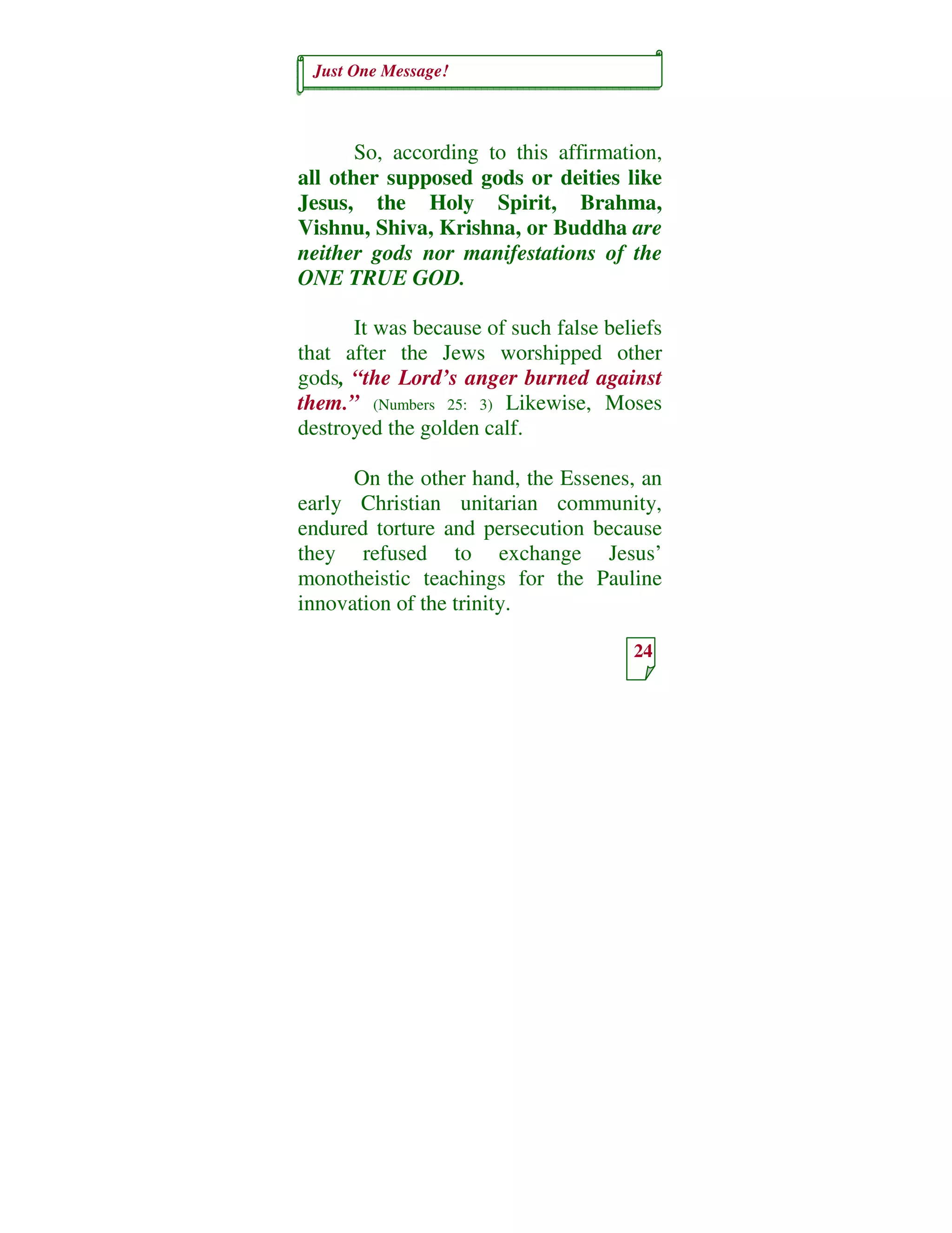 Just One Message!
24
So, according to this affirmation,
all other supposed gods or deities like
Jesus, the Holy Spirit, Brahma,
Vishnu, Shiva, Krishna, or Buddha are
neither gods nor manifestations of the
ONE TRUE GOD.
It was because of such false beliefs
that after the Jews worshipped other
gods, “the Lord’s anger burned against
them.” (Numbers 25: 3) Likewise, Moses
destroyed the golden calf.
On the other hand, the Essenes, an
early Christian unitarian community,
endured torture and persecution because
they refused to exchange Jesus’
monotheistic teachings for the Pauline
innovation of the trinity.
 