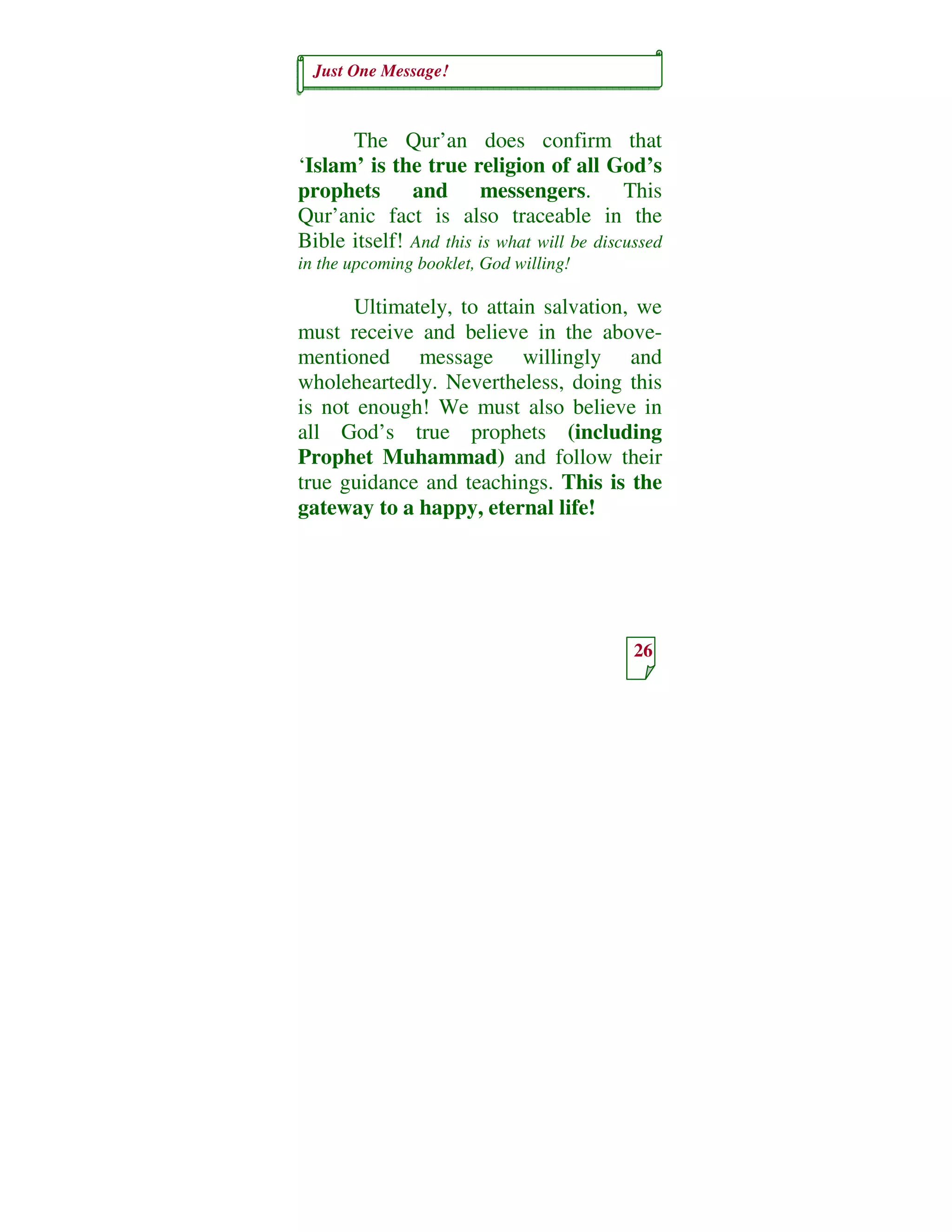 Just One Message!
26
The Qur’an does confirm that
‘Islam’ is the true religion of all God’s
prophets and messengers. This
Qur’anic fact is also traceable in the
Bible itself! And this is what will be discussed
in the upcoming booklet, God willing!
Ultimately, to attain salvation, we
must receive and believe in the above-
mentioned message willingly and
wholeheartedly. Nevertheless, doing this
is not enough! We must also believe in
all God’s true prophets (including
Prophet Muhammad) and follow their
true guidance and teachings. This is the
gateway to a happy, eternal life!
 