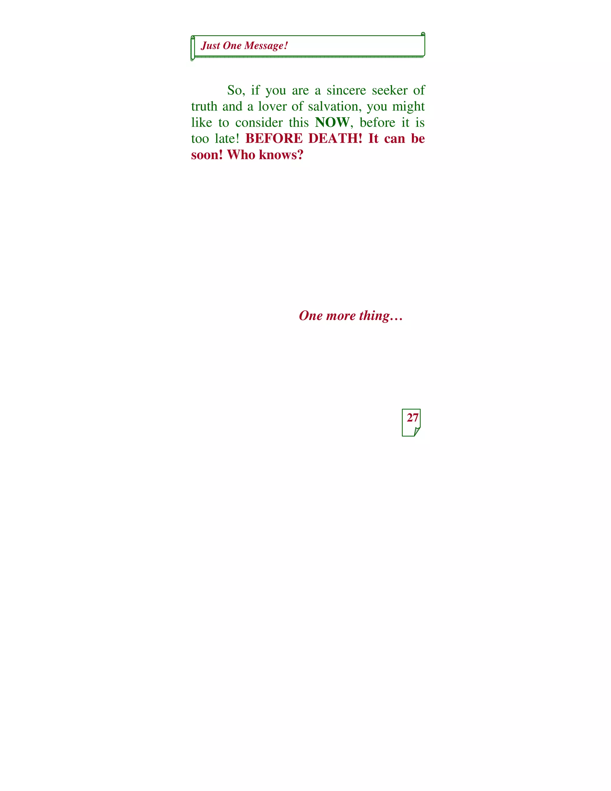 Just One Message!
27
So, if you are a sincere seeker of
truth and a lover of salvation, you might
like to consider this NOW, before it is
too late! BEFORE DEATH! It can be
soon! Who knows?
One more thing…
 