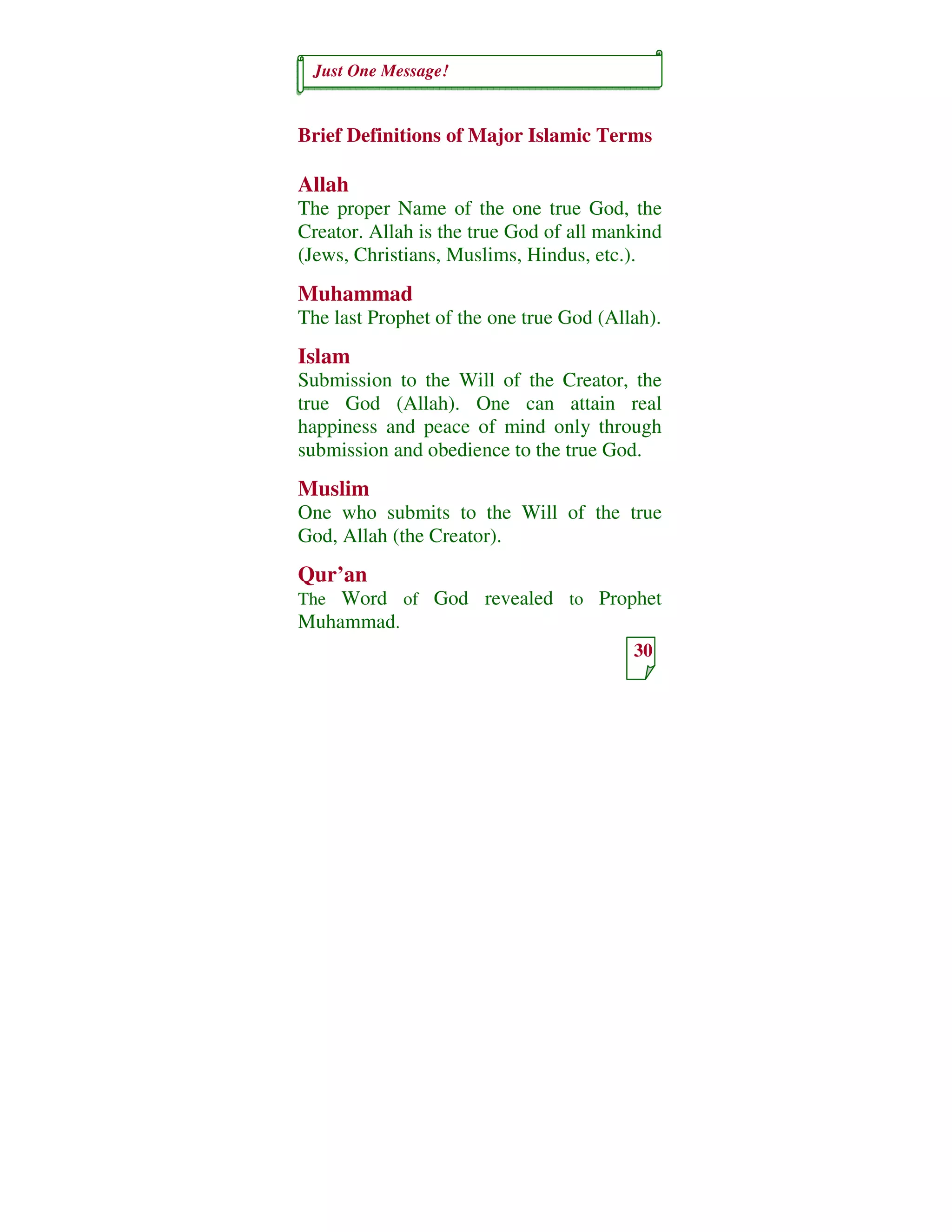 Just One Message!
30
Brief Definitions of Major Islamic Terms
Allah
The proper Name of the one true God, the
Creator. Allah is the true God of all mankind
(Jews, Christians, Muslims, Hindus, etc.).
Muhammad
The last Prophet of the one true God (Allah).
Islam
Submission to the Will of the Creator, the
true God (Allah). One can attain real
happiness and peace of mind only through
submission and obedience to the true God.
Muslim
One who submits to the Will of the true
God, Allah (the Creator).
Qur’an
The Word of God revealed to Prophet
Muhammad.
 
