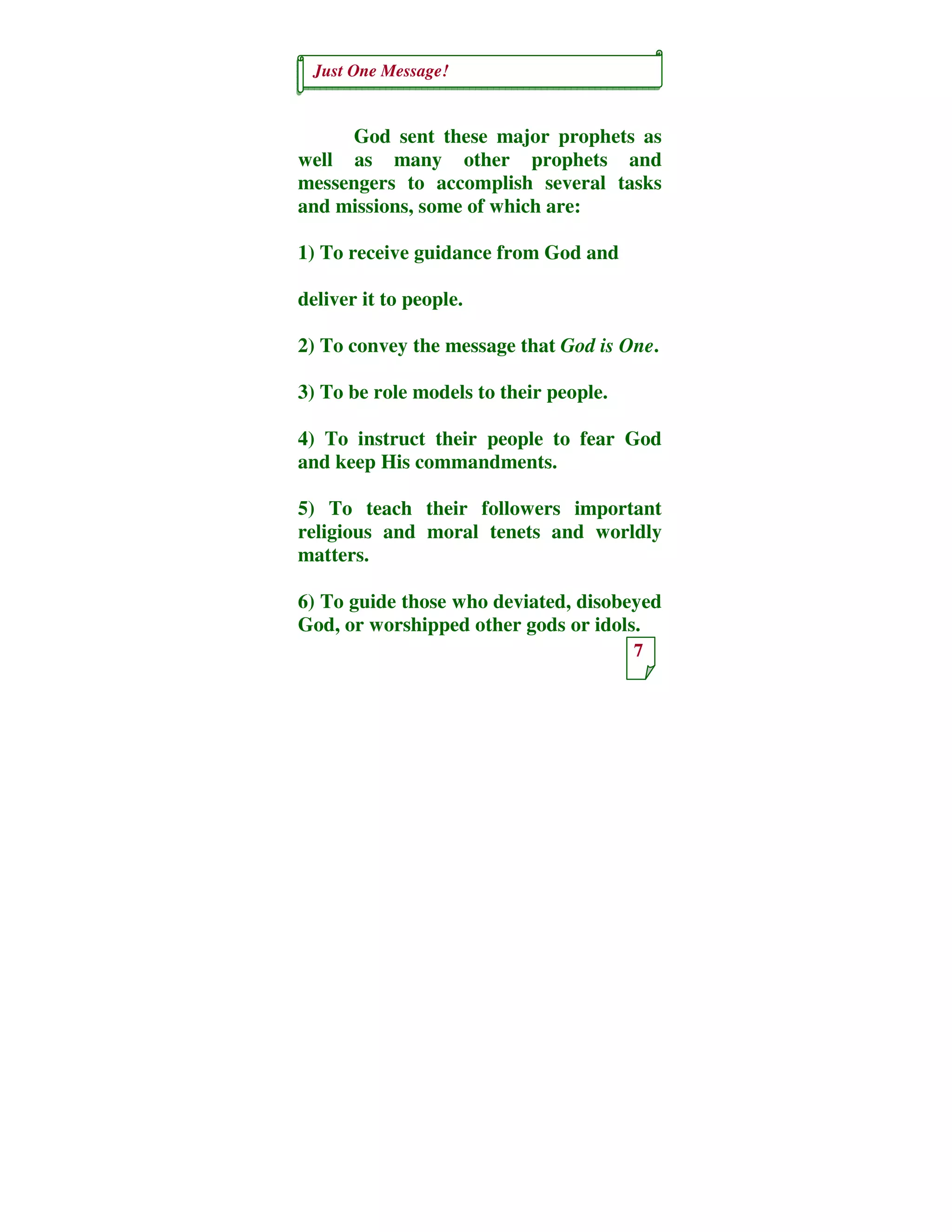 Just One Message!
7
God sent these major prophets as
well as many other prophets and
messengers to accomplish several tasks
and missions, some of which are:
1) To receive guidance from God and
deliver it to people.
2) To convey the message that God is One.
3) To be role models to their people.
4) To instruct their people to fear God
and keep His commandments.
5) To teach their followers important
religious and moral tenets and worldly
matters.
6) To guide those who deviated, disobeyed
God, or worshipped other gods or idols.
 