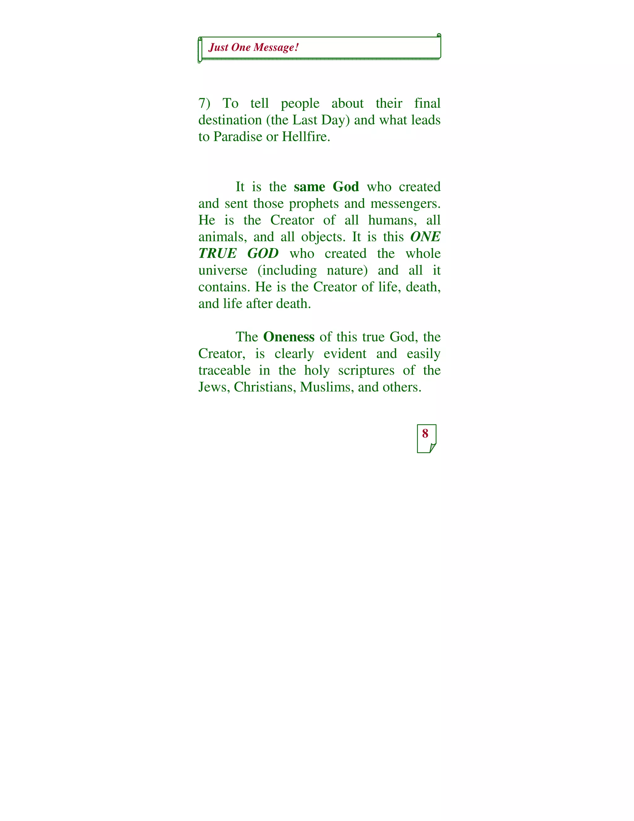 Just One Message!
8
7) To tell people about their final
destination (the Last Day) and what leads
to Paradise or Hellfire.
It is the same God who created
and sent those prophets and messengers.
He is the Creator of all humans, all
animals, and all objects. It is this ONE
TRUE GOD who created the whole
universe (including nature) and all it
contains. He is the Creator of life, death,
and life after death.
The Oneness of this true God, the
Creator, is clearly evident and easily
traceable in the holy scriptures of the
Jews, Christians, Muslims, and others.
 