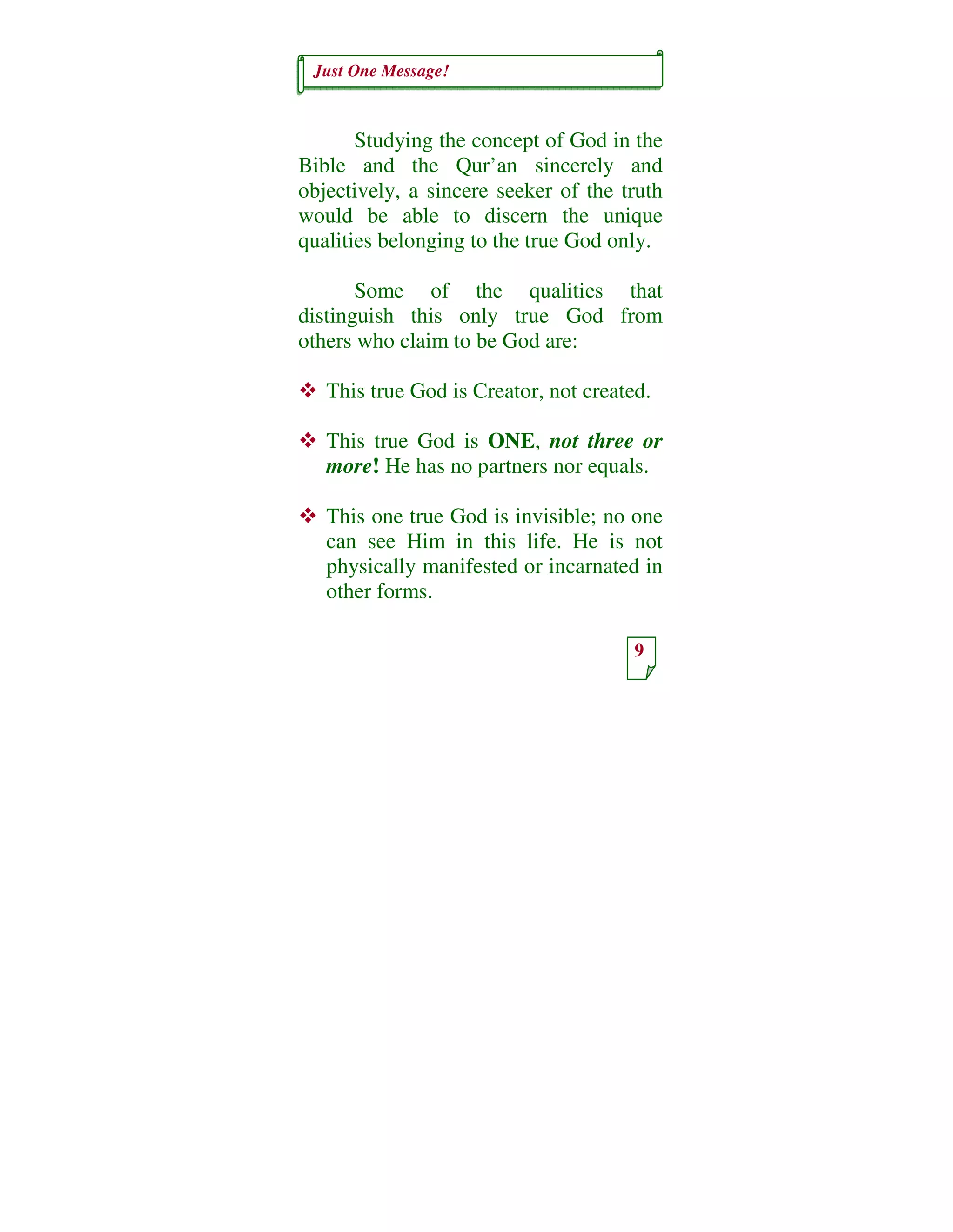 Just One Message!
9
Studying the concept of God in the
Bible and the Qur’an sincerely and
objectively, a sincere seeker of the truth
would be able to discern the unique
qualities belonging to the true God only.
Some of the qualities that
distinguish this only true God from
others who claim to be God are:
This true God is Creator, not created.
This true God is ONE, not three or
more! He has no partners nor equals.
This one true God is invisible; no one
can see Him in this life. He is not
physically manifested or incarnated in
other forms.
 