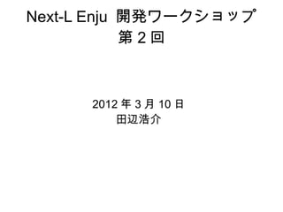 Next-L Enju 開発ワークショップ
            第2回



      2012 年 3 月 10 日
          田辺浩介
 