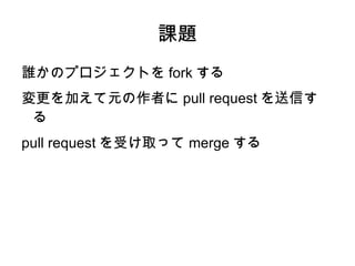課題
誰かのプロジェクトを fork する
変更を加えて元の作者に pull request を送信す
 る
pull request を受け取って merge する
 