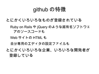 github の特徴
とにかくいろいろなものが登録されている
 Ruby on Rails や jQuery のような超有名ソフトウェ
  アのソースコードも
 Web サイトの HTML も
 自分専用のエディタの設定ファイルも
とにかくいろ...