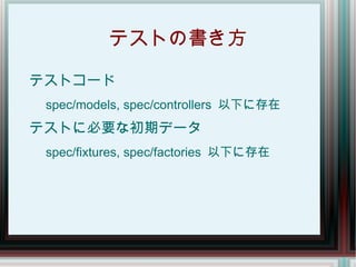 テストの書き方

テストコード
 spec/models, spec/controllers 以下に存在
テストに必要な初期データ
 spec/fixtures, spec/factories 以下に存在
 