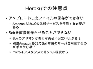 Herokuでの注意点
●   アップロードしたファイルの保存ができない
    –   Amazon S3などの外部サービスを使用する必要が
        ある
●   Solrを直接動作させることができない
    –   Solrのアドオンがあるが高価（月20ドルから）
    –   別途Amazon EC2でSolr専用のサーバを用意するの
        が手っ取り早い
    –   microインスタンスで月5ドル程度から
 