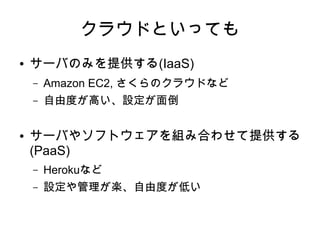 クラウドといっても
●   サーバのみを提供する(IaaS)
    –   Amazon EC2, さくらのクラウドなど
    –   自由度が高い、設定が面倒

●   サーバやソフトウェアを組み合わせて提供する
    (PaaS)
    –   Herokuなど
    –   設定や管理が楽、自由度が低い
 