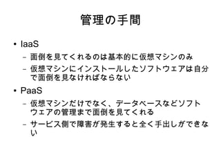 管理の手間
●   IaaS
    –   面倒を見てくれるのは基本的に仮想マシンのみ
    –   仮想マシンにインストールしたソフトウェアは自分
        で面倒を見なければならない
●   PaaS
    –   仮想マシンだけでなく、データベースなどソフト
        ウェアの管理まで面倒を見てくれる
    –   サービス側で障害が発生すると全く手出しができな
        い
 