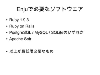 Enjuで必要なソフトウェア
●   Ruby 1.9.3
●   Ruby on Rails
●   PostgreSQL / MySQL / SQLiteのいずれか
●   Apache Solr

●   以上が最低限必要なもの
 