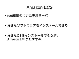 Amazon EC2
●   root権限のついた専用サーバ

●   好きなソフトウェアをインストールできる

●   好きなOSをインストールできるが、
    Amazon LMIがおすすめ
 