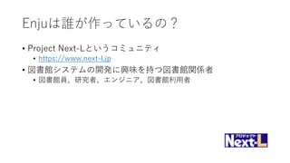 Enjuは誰が作っているの？
• Project Next-Lというコミュニティ
• https://www.next-l.jp
• 図書館システムの開発に興味を持つ図書館関係者
• 図書館員、研究者、エンジニア、図書館利用者
 