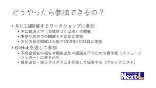 どうやったら参加できるの？
• 月に1回開催するワークショップに参加
• 主に筑波大学（茨城県つくば市）で開催
• 東京や地方での開催も不定期に実施
• 次回の地方開催は大阪で2019年1月26日に実施
• GitHubを通して参加
• 不具合報告の報告や機能追加の議論を行うための掲示板（イシュート
ラッカー）に書き込む
• 機能追加・修正プログラムを作成して提案する（プルリクエスト）
 