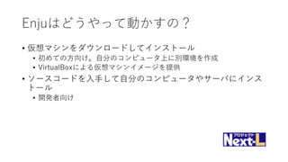 Enjuはどうやって動かすの？
• 仮想マシンをダウンロードしてインストール
• 初めての方向け。自分のコンピュータ上に別環境を作成
• VirtualBoxによる仮想マシンイメージを提供
• ソースコードを入手して自分のコンピュータやサーバにインス
トール
• 開発者向け
 