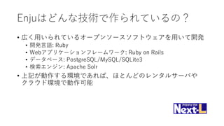 Enjuはどんな技術で作られているの？
• 広く用いられているオープンソースソフトウェアを用いて開発
• 開発言語: Ruby
• Webアプリケーションフレームワーク: Ruby on Rails
• データベース: PostgreSQL/MySQL/SQLite3
• 検索エンジン: Apache Solr
• 上記が動作する環境であれば、ほとんどのレンタルサーバや
クラウド環境で動作可能
 