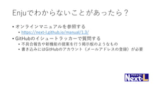 Enjuでわからないことがあったら？
• オンラインマニュアルを参照する
• https://next-l.github.io/manual/1.3/
• GitHubのイシュートラッカーで質問する
• 不具合報告や新機能の提案を行う掲示板のようなもの
• 書き込みにはGitHubのアカウント（メールアドレスの登録）が必要
 