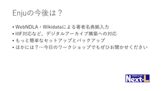 Enjuの今後は？
• WebNDLA・Wikidataによる著者名典拠入力
• IIIF対応など、デジタルアーカイブ構築への対応
• もっと簡単なセットアップとバックアップ
• ほかには？…今日のワークショップでもぜひお聞かせください
 