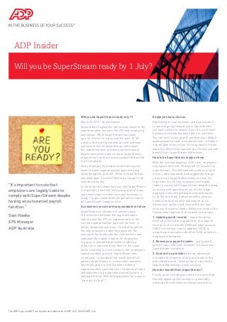Will you be SuperStream ready by 1 July?
ADP Insider
Will you be SuperStream ready July 1?
March 20, 2015 - by Sian Hawke
SuperStream legislation has caused a buzz in the
superannuation industry, the ATO and employing
businesses. While SuperStream has taken
up a lot of time for many over the past 12-18
months, there are those who are still unaware
and unsure of how SuperStream will impact
the superannuation process and the industry.
Businesses need to get on top of SuperStream
requirements as there are only about 90 days left
to be compliant.
As an employer, how many times have you sat
down to make superannuation payments and
lately thought to yourself: “What is SuperStream
and what does it involve? Where do I begin? It all
sounds confusing.”
In this blog I will share with you why SuperStream
is important, how it will help you and what steps
you need to take to make sure your business is
ready. I’ve also listed three fundamental steps to
be SuperStream ready on time.
A consistent, secure and easy standard to follow
SuperStream is a product of several years
of discussions between the Superannuation
industry and the ATO on improvements to the
current superannuation payment process - a
better, streamlined process. One that simplifies
the way employers make the payments; the
way super funds allocate the contributions and
subsequently makes it easier for employees
to grasp. A standard that further enables a
reduction in administration fees for the super
funds, resulting in more money in the employee’s
superannuation account. SuperStream was
introduced – a standard that would benefit all
parties. SuperStream is a consistent standard
that employers must follow when making
superannuation contributions. It requires all data
and payments to be sent electronically and in a
standard format. But the big question for many is:
“How do I do that?”
Employers have choices
Depending on your business and how you wish
to operate going forward under SuperStream,
you have options to choose from. It is up to each
business to decide the best option to suit them.
You can turn to your payroll provider, your default
superannuation fund, a clearing house - all whom
may be able to assist you. You may have in-house
expertise. Whichever solution you choose, you will
benefit from SuperStream efficiencies.
How to be SuperStream ready on time
With the looming deadline of 30 June, employers
only have a little over 90 days left to transition to
SuperStream. The ATO website contains a list of
actions, data standards and suggested timings
on how to be SuperStream ready on time. It’s
important to note that employers are legally
liable to comply with SuperStream despite having
an outsourced payroll function. At this stage,
employers should have begun implementation
or, at the very least, partnered with a solution.
Finding the best solution will require you to
assess your options and choose the one that
suits your business’ needs. Below are three of the
fundamental aspects of the transition process:
1. Update payroll records – new information
must be collected and updated on your payroll
records such as a fund’s ABN and bank account;
SMSF’s electronic service address (ESA); a
unique superannuation identifier (USI) as well as
employee information.
2. Review your payroll system – your payroll
system may need to be reviewed to ensure your
SuperStream compliant.
3. Connect to a provider who can advise you
or enable the transfer of data and funds in the
prescribed format. Testing may or may not be
required, depending on your solution.
How do I benefit from SuperStream?
Firstly, as all contributions will be in one format,
this will speed up the transfer or potentially
automate the contribution allocation process.
The ADP Logo and ADP are registered trademarks of ADP, LLC. ©2015 ADP, LLC.
"It’s important to note that
employers are legally liable to
comply with SuperStream despite
having an outsourced payroll
function."
Sian Hawke
EPS Manager
ADP Australia
 