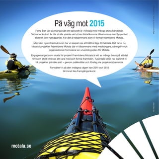 På väg mot 2015
Förra året var på många sätt ett speciellt år i Motala med många stora händelser.
Det var också ett år där vi alla visade vad vi kan åstadkomma tillsammans med öppenhet,
stolthet och nyskapande. För det är tillsammans som vi formar framtidens Motala.
Med den nya infrastrukturen har vi skapat oss ett bättre läge för Motala. Det tar vi nu
tillvara i projektet Framtidens Motala där vi tillsammans med medborgare, näringsliv och
organisationer formulerar en utvecklingsplan för Motala.
Engagemanget som visats för projekt Framtidens Motala är ett av många bevis på att det
finns ett stort intresse att vara med och forma framtiden. Tusentals idéer har kommit in
till projektet på olika sätt – genom cafékvällar och förslag via projektets hemsida.
Fortsätter vi på den inslagna vägen kan 2014 och 2015
bli minst lika framgångsrika år.
motala.se
Foto:HåkanMöller
 