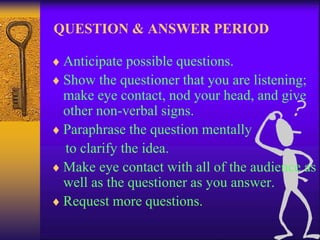 QUESTION & ANSWER PERIOD 
 Anticipate possible questions. 
 Show the questioner that you are listening; 
make eye contact, nod your head, and give 
other non-verbal signs. 
 Paraphrase the question mentally 
to clarify the idea. 
 Make eye contact with all of the audience as 
well as the questioner as you answer. 
 Request more questions. 
 