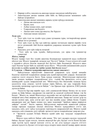 •
•

Өөрөөр хэлбэл, хандлага нь ажилдаа хандах хандлагын нийлбэр цогц
Ажилтнуудын ажлын ханамж сайн байх нь байгууллагын менежмент сайн
байгааг илэрхийлнэ
• Ажилтнуудын ажлын ханамжид дараахь хүчин зүйлүүд нөлөөлнө
– Ажлаа зөв сонгосон эсэх
– Цалин, хөлс
– Албан тушаал ахих, сурч хөгжих
– Удирдлагын зөв бодлого
– Ажлын хамт олны уур амьсгал, баг бүрдэлт
– Ажилдаа хандах хандлага
Үнэт зүйл
• Үнэт зүйл гэдэг нь тухайн хүнд удаан хугацааны турш, тогтвортойгоор оршин
байдаг итгэл үнэмшил
• Үнэт зүйл гэдэг нь бие хүн нийгэмд оршин тогтнохдоо өөртөө өөрийн гэсэн
итгэл үнэмшлийг бий болгон өөрийгөө удирдахад нөлөөлөх хүчин зүйл болж
байдаг
• Хандлага, үнэт зүйл хоёр нь ялгаатай
•
Үнэт зүйл нь хувь хүнийх, байгууллагынх, улс орны гэж түвшингээр
хуваагддаг
Мэдлэг, чадвар
Мэдлэг чадвар гэдэг бол тухайн ажилтны боловсролын түвшинтэй шууд холбоотой
ойлголт юм. Мэдлэг чадвартай, хөгжсөн хүн “бүтээгч” байдаг. Гэхдээ мэдлэгтэй хэдий
ч түүнийгээ үйлдэл болгож чадахгүй бол бүтээгч байх боломжгүй. Мэдлэгээ ажил
хэрэг болгож чаддаг байх нь хамгийн чухал билээ. “Мэдлэгийн менежментийн үндсэн
философи нь мэддэг хүнийг бус чаддаг хүнийг бий болгох явдал”
4. Судалгаа ( Монгол хүмүүсийн өөрчлөлтөд хандах хандлага )
Байгууллагын өөрчлөлтийг амжилттай удирдахын тулд хүний нөөцийн
бодлогыг оновчтой тодорхойлох замаар хувь хүний өөрчлөлтийг удирдах боломжтойг
удиртгал хэсэгт өгүүлсэн билээ. Хувь хүмүүс ялангуяа Монголчуудын өөрчлөлтөд
дасан зохицох чадварыг тодорхойлохын тулд тэдний бие физиологи, сэтгэл зүйн
шинжүүдийг судлах шаардлагатай юм. “Монголчууд бол биологийн талаасаа бусад
үндэстнээс илүү ухаалаг, хүчтэй хүмүүс төрөх байгаль, цаг уур, газарзүйн буюу
экологийн нөхцөлөөр хүрээлэгдсэн байдаг.” гэж Оросын нэрт эрдэмтэн Л.М.Гумилёв
дүгнэсэн байна.
Үндэстэн бүр өөр өөрийн түүх, соёл уламжлалтай байдаг бөгөөд энэ нь нутаг
усных нь байр байдал, амьдралын хэв маягтай нь салшгүй холбоотой байдаг гэж би
боддог. “Жишээ нь, манай Монголчууд нүүдлийн мал аж ахуйтайгаа уялдан улирлын
чанартай жигд биш өвөрмөц эрч хүч, далайцтай ажиллана. Хавар мал төллөх үеэр ид
ажлын идэвхи орж, зуны дэлгэр цагт хүн мал налайж ууцуу тайван болно. Суурин
амьдралынх шиг цаг барих тооцоо сул, ажил хөдөлмөрт “оройхон гараад ширүүхэн
дайрдаг” талтай.” Эндээс харахад, байгууллагын өөрчлөлтийг амжилттай удирдах
талаар гаргасан гадаадын онолын ойлголтыг Монгол хүмүүсийнхээ сэтгэл зүй,
хандлага, соёл, үнэт зүйлд тулгуурлан хэрэгжүүлэх шаардлагатай юм. Монгол хүний
хандлага, соёл уламжлал, үнэт зүйлийг эрдэмтэд хэрхэн тодорхойлсныг доор авч үзье.
 “Эрдэмтэн судлаач Н.Хавх Монгол хүний сайн муу талуудыг тодорхойлсон
байдаг.
Монгол хүнд нийтлэг байдаг сайн шинж: “Нэг чигт шударга шулуун гүндүүгүй
байдал, бусдыг хуурч мэхлэх, залилах явдалгүй бат үйл, бусдыг тэтгэх болон бусдаас
харж хүлээж хүсэх хиргүй тунгалаг сэтгэл, ах зах дээд хүмүүст үзүүлэх сэтгэлээ
дагасан хүндэтгэл, бусдыг сэтгэлээрээ шууд мэдрэн таних онцгой чадвар, өрөвч зөөлөн

 