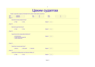 9




                                                      Цахим судалгаа
   Санамж: Судалгааны хариултыг бөглөхдөө латин цагаан толгойн жижиг үсгээр бичнэ.

Овог            Гэрэлхүү                              Нас           15                       Анги        7
Нэр             Баярмөнх                              Хүйс          эр                       Бүлэг       б
Асуулт 1:

      Биологийн хичээлд сонирхолтой юу?

            a. Тийм           b. Үгүй                                                Хариулт         a

Асуулт 2:


      Биологийн сурах бичигтэй юу?

            a. Тийм           b. Үгүй                                                Хариулт         b

Асуулт 3:


      Сурах бичиггүй бол яагаад байхгүй байгаа вэ?

            a. Алга болгосон                                                         Хариулт         a
            b. Эдийн засгийн асуудалтай
            c. Авах сонирхолгүй




Асуулт 4:


      Сурах бичиг хичээлд хэрэгтэй юу?

            a. Маш их         b. бага зэрэг     c. Хэрэггүй                          Хариулт         b

Асуулт 5:

      Сурах бичиггүй байхад ямар нэгэн бэрхшээл байдаг уу?

            a. Тийм           b. Үгүй                                                Хариулт         a




                                                                                      Хуудас 12
 