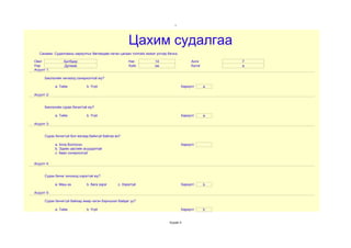 1




                                                      Цахим судалгаа
   Санамж: Судалгааны хариултыг бөглөхдөө латин цагаан толгойн жижиг үсгээр бичнэ.

Овог             Батбаяр                              Нас           14                    Анги        7
Нэр              Дулмаа                               Хүйс          эм                    Бүлэг       а
Асуулт 1:

      Биологийн хичээлд сонирхолтой юу?

            a. Тийм           b. Үгүй                                                Хариулт      a

Асуулт 2:


      Биологийн сурах бичигтэй юу?

            a. Тийм           b. Үгүй                                                Хариулт      a

Асуулт 3:


      Сурах бичиггүй бол яагаад байхгүй байгаа вэ?

            a. Алга болгосон                                                         Хариулт
            b. Эдийн засгийн асуудалтай
            c. Авах сонирхолгүй


Асуулт 4:


      Сурах бичиг хичээлд хэрэгтэй юу?

            a. Маш их         b. бага зэрэг     c. Хэрэггүй                          Хариулт      b

Асуулт 5:

      Сурах бичиггүй байхад ямар нэгэн бэрхшээл байдаг уу?

            a. Тийм           b. Үгүй                                                Хариулт      b


                                                                             Хуудас 4
 