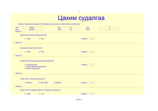 2




                                                      Цахим судалгаа
   Санамж: Судалгааны хариултыг бөглөхдөө латин цагаан толгойн жижиг үсгээр бичнэ.

Овог              Болд                                Нас           14                    Анги        7
Нэр              Цэцэгээ                              Хүйс          эр                    Бүлэг       а
Асуулт 1:

      Биологийн хичээлд сонирхолтой юу?

            a. Тийм           b. Үгүй                                                Хариулт      a

Асуулт 2:


      Биологийн сурах бичигтэй юу?

            a. Тийм           b. Үгүй                                                Хариулт      a

Асуулт 3:


      Сурах бичиггүй бол яагаад байхгүй байгаа вэ?

            a. Алга болгосон                                                         Хариулт      c
            b. Эдийн засгийн асуудалтай
            c. Авах сонирхолгүй


Асуулт 4:


      Сурах бичиг хичээлд хэрэгтэй юу?

            a. Маш их         b. бага зэрэг     c. Хэрэггүй                          Хариулт      b

Асуулт 5:

      Сурах бичиггүй байхад ямар нэгэн бэрхшээл байдаг уу?

            a. Тийм           b. Үгүй                                                Хариулт      a


                                                                             Хуудас 5
 