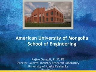 American University of Mongolia
School of Engineering
Rajive Ganguli, Ph.D, PE
Director, Mineral Industry Research Laboratory
University of Alaska Fairbanks
November 2014
 