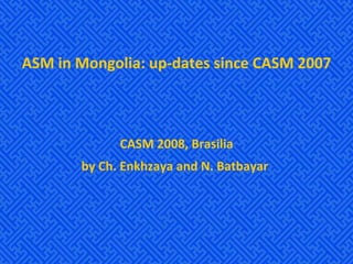 ASM in Mongolia: up-dates since CASM 2007 CASM 2008, Brasilia by Ch. Enkhzaya and N. Batbayar   
