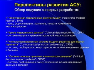 "Электронная медицинская документация"  ("electronic medical records", EMR) - ввод, формализация, хранение, показ и изменение мед.информации "Архив медицинских данных"  ("clinical data repositories", CDR) - систематизация и хранение архивной мед.информации "Компьютеризированная система выдачи рецептов для врача-терапевта"  ("computerized physician order-entry", CPOE)  - система, подбиращая схему терапии на основе введенных данных о больном "Система помощи принятия клинического решения"  ("clinical decision support systems", CDSS) - система, подбирающая схему лечения на основе введенных данных о больном Перспективы развития АСУ: Обзор ведущих западных разработок: 