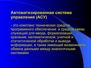 Автоматизированная система управления (АСУ)  - это комплекс технических средств, программного обеспечения  и средств связи, служащий для ввода, формализации, хранения, математической, учетной и статистической обработки и вывода информации, а также имеющий возможность обмена данными между аналогичными системами 