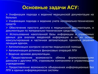 Унификация подхода к ведению медицинской документации на больных Унификация подхода к ведению учета материально-технических средств Обеспечение простого доступа к медицинской документации, и документации по материально-техническим средствам Использование накопленной базы информации и справочных данных для анализа введенной информации и на их основе консультирование и частичная автоматизация принятия решения лечащим врачом. Автоматизация контроля качества медицинской помощи Автоматизация рутинных финансовых операций ЛПУ Ведение архивов документации. Предоставление возможности обмена формализованными данными с другими ЛПУ, страховыми компаниями и управляющими учреждениями  Предоставление возможности объединения информационных баз ЛПУ в единые информационные системы Основные задачи АСУ: 