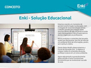Enki - Solução Educacional
Estamos vivendo um momento de
grande transformação na educação, com
a chegada de novas tecnologias temos
o desafio grande para integrar esses
recursos dentro de sala, tornando as aulas
mais interessantes e mais eficazes para os
alunos e ágeis para os professores.
Novos produtos e conteúdos são lançados
quase que diariamente. Isso faz da internet
um ambiente fértil de informações, porém,
sem nenhum critério.
Diante deste desafio desenvolvemos o
Portal de Educação Enki. O objetivo é
integrar todos os conteúdos da escola,
professor e aluno em um único ambiente.
Agora veja porquê a sua escola precisa
desta solução e como funciona essa
ferramenta que vai revolucionar sua sala
de aula.
CONCEITO
 