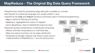 info@rittmanmead.com www.rittmanmead.com @rittmanmead
•Programming model for processing large data sets in parallel on a cluster

•Not specific to a particular language, but usually written in Java

•Inspired by the map and reduce functions commonly used in functional programming

‣Map() performs filtering and sorting

‣Reduce() aggregates the output of mappers

‣and a Shuffle() step to redistribute output by keys

•Resolved several complications of distributed computing:

‣Allows unlimited computations on unlimited data

‣Map and reduce functions can be easily distributed

‣Originated at Google; Hadoop was Yahoo’s open-source 
implementation of MapReduce, + two are synonymous
MapReduce - The Original Big Data Query Framework
Mapper
Filter, Project
Mapper
Filter, Project
Mapper
Filter, Project
Reducer
Aggregate
Reducer
Aggregate
Output 
One HDFS file per reducer, 
in a directory
 