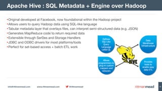 info@rittmanmead.com www.rittmanmead.com @rittmanmead 12
•Original developed at Facebook, now foundational within the Hadoop project

•Allows users to query Hadoop data using SQL-like language

•Tabular metadata layer that overlays files, can interpret semi-structured data (e.g. JSON)

•Generates MapReduce code to return required data

•Extensible through SerDes and Storage Handlers

•JDBC and ODBC drivers for most platforms/tools

•Perfect for set-based access + batch ETL work
Apache Hive : SQL Metadata + Engine over Hadoop
 