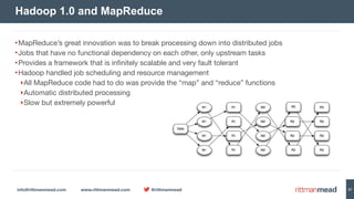 info@rittmanmead.com www.rittmanmead.com @rittmanmead 27
•MapReduce’s great innovation was to break processing down into distributed jobs

•Jobs that have no functional dependency on each other, only upstream tasks

•Provides a framework that is infinitely scalable and very fault tolerant

•Hadoop handled job scheduling and resource management

‣All MapReduce code had to do was provide the “map” and “reduce” functions

‣Automatic distributed processing

‣Slow but extremely powerful
Hadoop 1.0 and MapReduce
 