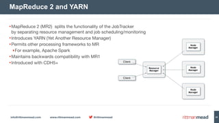 info@rittmanmead.com www.rittmanmead.com @rittmanmead 29
•MapReduce 2 (MR2) splits the functionality of the JobTracker 
by separating resource management and job scheduling/monitoring

•Introduces YARN (Yet Another Resource Manager)

•Permits other processing frameworks to MR

‣For example, Apache Spark

•Maintains backwards compatibility with MR1

•Introduced with CDH5+
MapReduce 2 and YARN
Node 
Manager
Node 
Manager
Node 
Manager
Resource 
Manager
Client
Client
 