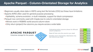 info@rittmanmead.com www.rittmanmead.com @rittmanmead 37
•Beginners usually store data in HDFS using text file formats (CSV) but these have limitations

•Apache AVRO often used for general-purpose processing

‣Splitability, schema evolution, in-built metadata, support for block compression

•Parquet now commonly used with Impala due to column-orientated storage

‣Mirrors work in RDBMS world around column-store

‣Only return (project) the columns you require across a wide table
Apache Parquet - Column-Orientated Storage for Analytics
 