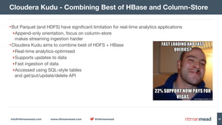 info@rittmanmead.com www.rittmanmead.com @rittmanmead 38
•But Parquet (and HDFS) have significant limitation for real-time analytics applications

‣Append-only orientation, focus on column-store  
makes streaming ingestion harder

•Cloudera Kudu aims to combine best of HDFS + HBase

‣Real-time analytics-optimised 

‣Supports updates to data

‣Fast ingestion of data

‣Accessed using SQL-style tables 
and get/put/update/delete API
Cloudera Kudu - Combining Best of HBase and Column-Store
 