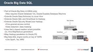 info@rittmanmead.com www.rittmanmead.com @rittmanmead 39
•Part of Oracle Big Data 4.0 (BDA-only)

‣Also requires Oracle Database 12c, Oracle Exadata Database Machine

•Extends Oracle Data Dictionary to cover Hive

•Extends Oracle SQL and SmartScan to Hadoop

•Extends Oracle Security Model over Hadoop

‣Fine-grained access control

‣Data redaction, data masking

‣Uses fast c-based readers where possible 
(vs. Hive MapReduce generation)

‣Map Hadoop parallelism to Oracle PQ

‣Big Data SQL engine works on top of YARN

‣Like Spark, Tez, MR2
Oracle Big Data SQL
Exadata 
Storage Servers
Hadoop 
Cluster
Exadata Database 
Server
Oracle Big 
Data SQL
SQL Queries
SmartScan SmartScan
 
