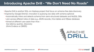 info@rittmanmead.com www.rittmanmead.com @rittmanmead
•Apache Drill is another SQL-on-Hadoop project that focus on schema-free data discovery

•Inspired by Google Dremel, innovation is querying raw data with schema optional

•Automatically infers and detects schema from semi-structured datasets and NoSQL DBs

•Join across different silos of data e.g. JSON records, Hive tables and HBase database

•Aimed at different use-cases than Hive -  
low-latency queries, discovery  
(think Endeca vs OBIEE)
Introducing Apache Drill - “We Don’t Need No Roads”
 