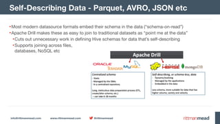 info@rittmanmead.com www.rittmanmead.com @rittmanmead
•Most modern datasource formats embed their schema in the data (“schema-on-read”)

•Apache Drill makes these as easy to join to traditional datasets as “point me at the data”

•Cuts out unnecessary work in defining Hive schemas for data that’s self-describing

•Supports joining across files, 
databases, NoSQL etc
Self-Describing Data - Parquet, AVRO, JSON etc
 
