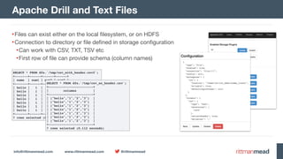 info@rittmanmead.com www.rittmanmead.com @rittmanmead
•Files can exist either on the local filesystem, or on HDFS

•Connection to directory or file defined in storage configuration

•Can work with CSV, TXT, TSV etc

•First row of file can provide schema (column names)
Apache Drill and Text Files
SELECT * FROM dfs.`/tmp/csv_with_header.csv2`;
+-------+------+------+------+
| name | num1 | num2 | num3 |
+-------+------+------+------+
| hello | 1 | 2 | 3 |
| hello | 1 | 2 | 3 |
| hello | 1 | 2 | 3 |
| hello | 1 | 2 | 3 |
| hello | 1 | 2 | 3 |
| hello | 1 | 2 | 3 |
| hello | 1 | 2 | 3 |
+-------+------+------+------+
7 rows selected (0.12 seconds)
SELECT * FROM dfs.`/tmp/csv_no_header.csv`;
+------------------------+
| columns |
+------------------------+
| ["hello","1","2","3"] |
| ["hello","1","2","3"] |
| ["hello","1","2","3"] |
| ["hello","1","2","3"] |
| ["hello","1","2","3"] |
| ["hello","1","2","3"] |
| ["hello","1","2","3"] |
+------------------------+
7 rows selected (0.112 seconds)
 