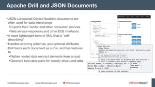 info@rittmanmead.com www.rittmanmead.com @rittmanmead
•JSON (Javascript Object Notation) documents are
often used for data interchange

•Exports from Twitter and other consumer services

•Web service responses and other B2B interfaces

•A more lightweight form of XML that is “self-
describing”

•Handles evolving schemas, and optional attributes

•Drill treats each document as a row, and has features
to

•Flatten nested data (extract elements from arrays)

•Generate key/value pairs for loosely structured data
Apache Drill and JSON Documents
use dfs.iot;
show files;
select in_reply_to_user_id, text from `all_tweets.json`
limit 5;
+---------------------+------+
| in_reply_to_user_id | text |
+---------------------+------+
| null | BI Forum 2013 in Brighton has now sold-out |
| null | "Football has become a numbers game |
| null | Just bought Lyndsay Wise’s Book |
| null | An Oracle BI "Blast from the Past" |
| 14716125 | Dilbert on Agile Programming |
+---------------------+------+
5 rows selected (0.229 seconds)
select name, flatten(fillings) as f  
from dfs.users.`/donuts.json`  
where f.cal < 300;
 