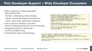 info@rittmanmead.com www.rittmanmead.com @rittmanmead 54
•Native support for multiple languages  
with identical APIs

‣Python - prototyping, data wrangling

‣Scala - functional programming features

‣Java - lower-level, application integration

•Use of closures, iterations, and other  
common language constructs to minimize code

•Integrated support for distributed + 
functional programming

•Unified API for batch and streaming
Rich Developer Support + Wide Developer Ecosystem
scala> val logfile = sc.textFile("logs/access_log")
14/05/12 21:18:59 INFO MemoryStore: ensureFreeSpace(77353)  
called with curMem=234759, maxMem=309225062
14/05/12 21:18:59 INFO MemoryStore: Block broadcast_2  
stored as values to memory (estimated size 75.5 KB, free 294.6 MB)
logfile: org.apache.spark.rdd.RDD[String] =  
MappedRDD[31] at textFile at <console>:15
scala> logfile.count()
14/05/12 21:19:06 INFO FileInputFormat: Total input paths to process : 1
14/05/12 21:19:06 INFO SparkContext: Starting job: count at <console>:1
...
14/05/12 21:19:06 INFO SparkContext: Job finished:  
count at <console>:18, took 0.192536694 s
res7: Long = 154563
scala> val logfile = sc.textFile("logs/access_log").cache
scala> val biapps11g = logfile.filter(line => line.contains("/biapps11g/"))
biapps11g: org.apache.spark.rdd.RDD[String] = FilteredRDD[34] at filter at <console>:17
scala> biapps11g.count()
...
14/05/12 21:28:28 INFO SparkContext: Job finished: count at <console>:20, took 0.387960876 s
res9: Long = 403
 