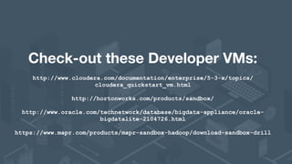 Check-out these Developer VMs:
http://www.cloudera.com/documentation/enterprise/5-3-x/topics/
cloudera_quickstart_vm.html 
 
http://hortonworks.com/products/sandbox/
http://www.oracle.com/technetwork/database/bigdata-appliance/oracle-
bigdatalite-2104726.html
https://www.mapr.com/products/mapr-sandbox-hadoop/download-sandbox-drill
 